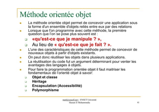 Méthode orientée objet




med@youssfi.net | ENSET Université
Hassan II Mohammedia 41

 La méthode orientée objet permet de concevoir une application sous
la forme d'un ensemble d'objets reliés entre eux par des relations
Lorsque que l'on programme avec cette méthode, la première
question que l’on se pose plus souvent est :
 «qu'est-ce que je manipule ? »,
 Au lieu de « qu'est-ce que je fait ? ».
L'une des caractéristiques de cette méthode permet de concevoir de
nouveaux objets à partir d'objets existants.
On peut donc réutiliser les objets dans plusieurs applications.
La réutilisation du code fut un argument déterminant pour venter les
avantages des langages à objets.
Pour faire la programmation orientée objet il faut maitriser les
fondamentaux de l’orienté objet à savoir:
 Objet et classe
 Héritage
 Encapsulation (Accessibilité)
 Polymorphisme
 