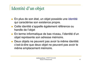 Identité d’un objet
 En plus de son état, un objet possède une identité
qui caractérise son existence propre.
 Cette identité s’appelle également référence ou
handle de l’objet
 En terme informatique de bas niveau, l’identité d’un
objet représente son adresse mémoire.
 Deux objets ne peuvent pas avoir la même identité:
c’est-à-dire que deux objet ne peuvent pas avoir le
même emplacement mémoire.
med@youssfi.net | ENSET Université
Hassan II Mohammedia 43
 