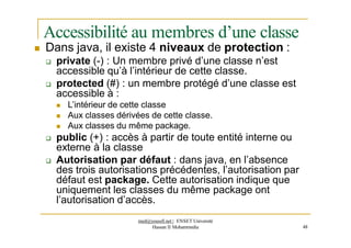Accessibilité au membres d’une classe
 Dans java, il existe 4 niveaux de protection :
 private (-) : Un membre privé d’une classe n’est
accessible qu’à l’intérieur de cette classe.
 protected (#) : un membre protégé d’une classe est
accessible à :
 L’intérieur de cette classe
 Aux classes dérivées de cette classe.
 Aux classes du même package.
 public (+) : accès à partir de toute entité interne ou
externe à la classe
 Autorisation par défaut : dans java, en l’absence
des trois autorisations précédentes, l’autorisation par
défaut est package. Cette autorisation indique que
uniquement les classes du même package ont
l’autorisation d’accès.
med@youssfi.net | ENSET Université
Hassan II Mohammedia 48
 