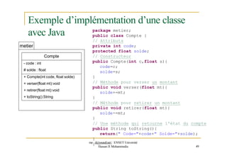 Exemple d’implémentation d’une classe
avec Java
metier
Compte
- code : int
# solde : float
+ Compte(int code, float solde)
+ verser(float mt):void
+ retirer(float mt):void
+ toString():String
package metier;
public class Compte {
// Attributs
private int code;
protected float solde;
// Constructeur
public Compte(int c,float s){
code=c;
solde=s;
}
// Méthode pour verser un montant
public void verser(float mt){
solde+=mt;
}
// Méthode pour retirer un montant
public void retirer(float mt){
solde-=mt;
}
// Une méthode qui retourne l'état du compte
public String toString(){
return(" Code="+code+" Solde="+solde);
}
me
}d@youssfi.net | ENSET Université
Hassan II Mohammedia 49
 