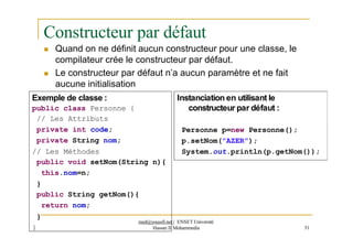 Constructeur par défaut
 Quand on ne définit aucun constructeur pour une classe, le
compilateur crée le constructeur par défaut.
 Le constructeur par défaut n’a aucun paramètre et ne fait
aucune initialisation
Instanciation en utilisant le
constructeur par défaut :
51
Exemple de classe :
public class Personne {
// Les Attributs
private int code;
private String nom;
// Les Méthodes
public void setNom(String n){
this.nom=n;
}
public String getNom(){
return nom;
}
}
Personne p=new Personne();
p.setNom("AZER");
System.out.println(p.getNom());
med@youssfi.net | ENSET Université
Hassan II Mohammedia
 