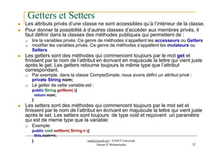 Getters et Setters
Hassan II Mohammedia 52
 Les attributs privés d’une classe ne sont accessibles qu’à l’intérieur de la classe.
 Pour donner la possibilité à d’autres classes d’accéder aux membres privés, il
faut définir dans la classes des méthodes publiques qui permettent de :
 lire la variables privés. Ce genre de méthodes s’appellent les accesseurs ou Getters
 modifier les variables privés. Ce genre de méthodes s’appellent les mutateurs ou
Setters
 Les getters sont des méthodes qui commencent toujours par le mot get et
finissent par le nom de l’attribut en écrivant en majuscule la lettre qui vient juste
après le get. Les getters retourne toujours le même type que l’attribut
correspondant.
 Par exemple, dans la classe CompteSimple, nous avons défini un attribut privé :
private String nom;
 Le getter de cette variable est :
public String getNom( ){
return nom;
}
 Les setters sont des méthodes qui commencent toujours par le mot set et
finissent par le nom de l’attribut en écrivant en majuscule la lettre qui vient juste
après le set. Les setters sont toujours de type void et reçoivent un paramètre
qui est de meme type que la variable:
 Exemple:
public void setNom( String n ){
this.nom=n;
} med@youssfi.net | ENSET Université
 