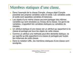 Membres statiques d’une classe.
 Dans l’exemple de la classe Compte, chaque objet Compte
possède ses propres variables code et solde. Les variables code
et solde sont appelées variables d’instances.
 Les objets d’une même classe peuvent partager des mêmes
variables qui sont stockées au niveau de la classe. Ce genre de
variables, s’appellent les variables statiques ou variables de
classes.
 Un attribut statique d’une classe est un attribut qui appartient à la
classe et partagé par tous les objets de cette classe.
 Comme un attribut une méthode peut être déclarée statique, ce
qui signifie qu’elle appartient à la classe et partagée par toutes
les instances de cette classe.
 Dans la notation UML, les membres statiques d’une classe sont
soulignés.
med@youssfi.net | ENSET Université
Hassan II Mohammedia 54
 