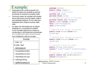 Exemple:
 Supposant nous voulions ajouter à la
classe Compte une variable qui permet
de stocker le nombre le comptes créés.
 Comme la valeur de variable nbComptes
est la même pour tous les objets, celle-ci
sera déclarée statique. Si non, elle sera
dupliquée dans chaque nouveau objet
créé.
 La valeur de nbComptes est au départ
initialisée à 0, et pendant la création
d’une nouvelle instance (au niveau du
constructeur), nbCompte est incrémentée
et on profite de la valeur de nbComptes
package metier;
public class Compte {
// Variables d’instances
private int code;
private float solde;
// Variable de classe ou statique
private static int nbComptes;
public Compte(float solde){
this.code=++nbComptes;
this.solde=solde;
}
// Méthode pour verser un montant
public void verser(float mt){
solde+=mt;
}
// Méthode pour retirer un montant
public void retirer(float mt){
solde-=mt;
}
// retourne l'état du compte
public String toString(){
return(" Code="+code+" Solde="+solde);
}
// retourne la valeur de nbComptes
public static int getNbComptes(){
return(nbComptes);
pour initialiser le code du compte.
Compte
- code : int
# solde : float
- nbComptes:int
+ Compte(float solde)
+ verser(float mt):void
+ retirer(float mt):void
+ toString():String
+ getNbComptes():int
}
med@youssfi.net | E
}NSET Université
Hassan II Mohammedia 55
 