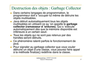 Destruction des objets : Garbage Collector
 Dans certains langages de programmation, le
programmeur doit s ’occuper lui même de détruire les
objets inutilisables.
 Java détruit automatiquement tous les objets
inutilisables en utilisant ce qu ’on appelle le garbage
collector (ramasseur d ’ordures). Qui s ’exécute
automatiquement dès que la mémoire disponible est
inférieure à un certain seuil.
 Tous les objets qui ne sont pas retenus par des
handles seront détruits.
 Ce phénomène ralenti parfois le fonctionnement de
java.
 Pour signaler au garbage collector que vous vouler
détruire un objet d’une classe, vous pouvez faire appel
à la méthode finalize() redéfinie dans la classe.
Hassan II Mohammedia 57
med@youssfi.net | ENSET Université
 