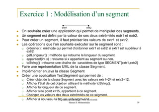 Exercice 1 : Modélisation d’un segment
extr1 extr2
 On souhaite créer une application qui permet de manipuler des segments.
 Un segment est défini par la valeur de ses deux extrémités extr1 et extr2.
 Pour créer un segment, il faut préciser les valeurs de extr1 et extr2.
 Les opérations que l’on souhaite exécuter sur le segment sont :
 ordonne() : méthode qui permet d’ordonner extr1 et extr2 si extr1 est supérieur à
extr2
 getLongueur() : méthode qui retourne la longueur du segment.
 appartient(int x) : retourne si x appartient au segment ou non.
 toString() : retourne une chaîne de caractères de type SEGMENT[extr1,extr2]
 Faire une représentation UML de la classe Segment.
 Implémenter en java la classe Segment
 Créer une application TestSegment qui permet de :
 Créer objet de la classe Segment avec les valeurs extr1=24 et extr2=12.
 Afficher l’état de cet objet en utilisant la méthode toString().
 Afficher la longueur de ce segment.
 Afficher si le point x=15, appartient à ce segment.
 Changer les valeurs des deux extrémités de ce segment.
 Afficher à nouveau la longm
ue
d
e@
uy
o
ru
ds
s
f
i
u.
n
se
t
e|
gE
mN
S
eE
nT
tU
.niversité
Hassan II Mohammedia 58
 