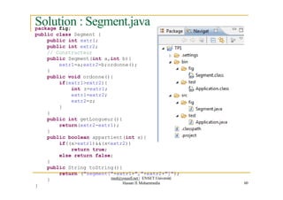 Solution : Segment.java
60
package fig;
public class Segment {
public int extr1;
public int extr2;
// Constructeur
public Segment(int a,int b){
extr1=a;extr2=b;ordonne();
}
public void ordonne(){
if(extr1>extr2){
int z=extr1;
extr1=extr2;
extr2=z;
}
}
public int getLongueur(){
return(extr2-extr1);
}
public boolean appartient(int x){
if((x>extr1)&&(x<extr2))
return true;
else return false;
}
public String toString(){
return ("segment["+extr1+","+extr2+"]");
}
}
med@youssfi.net | ENSET Université
Hassan II Mohammedia
 