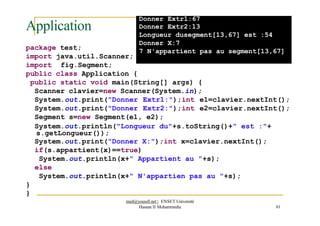 Application
Donner Extr1:67
Donner Extr2:13
Longueur dusegment[13,67] est :54
Donner X:7
7 N'appartient pas au segment[13,67]
package test;
import java.util.Scanner;
import fig.Segment;
public class Application {
public static void main(String[] args) {
Scanner clavier=new Scanner(System.in);
System.out.print("Donner Extr1:");int e1=clavier.nextInt();
System.out.print("Donner Extr2:");int e2=clavier.nextInt();
Segment s=new Segment(e1, e2);
System.out.println("Longueur du"+s.toString()+" est :"+
s.getLongueur());
System.out.print("Donner X:");int x=clavier.nextInt();
if(s.appartient(x)==true)
System.out.println(x+" Appartient au "+s);
else
System.out.println(x+" N'appartien pas au "+s);
}
}
med@youssfi.net | ENSET Université
Hassan II Mohammedia 61
 