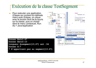 Exécution de la classe TestSegment
 Pour exécuter une application
(Classe qui contient la méthode
main) avec Eclipse, on clique
avec le bouton droit de la souris
sur la classe, puis on choisit
dans le menu contextuel, Run
As > Java Application
Donner Extr1:67
Donner Extr2:13
Longueur dusegment[13,67] est :54
Donner X:7
7 N'appartient pas au segment[13,67]
med@youssfi.net | ENSET Université
Hassan II Mohammedia 62
 