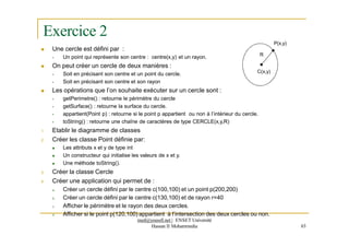 Exercice 2
 Une cercle est défini par :
 Un point qui représente son centre : centre(x,y) et un rayon.
 On peut créer un cercle de deux manières :
 Soit en précisant son centre et un point du cercle.
 Soit en précisant son centre et son rayon
 Les opérations que l’on souhaite exécuter sur un cercle sont :
 getPerimetre() : retourne le périmètre du cercle
 getSurface() : retourne la surface du cercle.
C(x,y)
P(x,y)
R
 appartient(Point p) : retourne si le point p appartient ou non à l’intérieur du cercle.
 toString() : retourne une chaîne de caractères de type CERCLE(x,y,R)
1. Etablir le diagramme de classes
2. Créer les classe Point définie par:
 Les attributs x et y de type int
 Un constructeur qui initialise les valeurs de x et y.
 Une méthode toString().
3. Créer la classe Cercle
4. Créer une application qui permet de :
a. Créer un cercle défini par le centre c(100,100) et un point p(200,200)
b. Créer un cercle défini par le centre c(130,100) et de rayon r=40
c. Afficher le périmètre et le rayon des deux cercles.
d. Afficher si le point p(120,100) appartient à l’intersection des deux cercles ou non.
med@youssfi.net | ENSET Université
Hassan II Mohammedia 63
 
