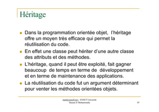 Héritage
 Dans la programmation orientée objet, l’héritage
offre un moyen très efficace qui permet la
réutilisation du code.
 En effet une classe peut hériter d’une autre classe
des attributs et des méthodes.
 L’héritage, quand il peut être exploité, fait gagner
beaucoup de temps en terme de développement
et en terme de maintenance des applications.
 La réutilisation du code fut un argument déterminant
pour venter les méthodes orientées objets.
med@youssfi.net | ENSET Université
Hassan II Mohammedia 65
 