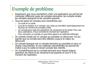 Exemple de problème
 Supposons que nous souhaitions créer une application qui permet de
manipuler différents types de comptes bancaires: les compte simple,
les comptes épargnes et les comptes payants.
 Tous les types de comptes sont caractériser par:
 Un code et un solde
 Lors de la création d’un compte, son code qui est défini automatiquement en
fonction du nombre de comptes créés;
 Un compte peut subir les opérations de versement et de retrait. Pour ces
deux opérations, il faut connaître le montant de l’opération.
 Pour consulter un compte on peut faire appel à sa méthode toString()
 Un compte simple est un compte qui possède un découvert. Ce qui
signifie que ce compte peut être débiteur jusqu’à la valeur du
découvert.
 Un compte Epargne est un compte bancaire qui possède en plus un
champ «tauxInterêt» et une méthode calculIntérêt() qui permet de
mettre à jour le solde en tenant compte des interêts.
 Un ComptePayant est un compte bancaire pour lequel chaque
opération de retrait et de versement est payante et vaut 5 % du
montant de l’opération.
med@youssfi.net | ENSET Université
Hassan II Mohammedia 66
 