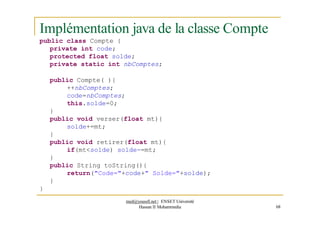 Implémentation java de la classe Compte
public class Compte {
private int code;
protected float solde;
private static int nbComptes;
public Compte( ){
++nbComptes;
code=nbComptes;
this.solde=0;
}
public void verser(float mt){
solde+=mt;
}
public void retirer(float mt){
if(mt<solde) solde-=mt;
}
public String toString(){
return("Code="+code+" Solde="+solde);
}
}
med@youssfi.net | ENSET Université
Hassan II Mohammedia 68
 