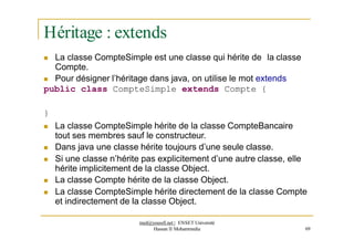 Héritage : extends
 La classe CompteSimple est une classe qui hérite de la classe
Compte.
 Pour désigner l’héritage dans java, on utilise le mot extends
public class CompteSimple extends Compte {
}
 La classe CompteSimple hérite de la classe CompteBancaire
tout ses membres sauf le constructeur.
 Dans java une classe hérite toujours d’une seule classe.
 Si une classe n’hérite pas explicitement d’une autre classe, elle
hérite implicitement de la classe Object.
 La classe Compte hérite de la classe Object.
 La classe CompteSimple hérite directement de la classe Compte
et indirectement de la classe Object.
med@youssfi.net | ENSET Université
Hassan II Mohammedia 69
 