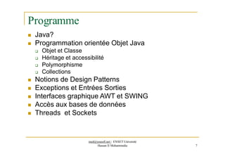 Programme
 Java?
 Programmation orientée Objet Java
 Objet et Classe
 Héritage et accessibilité
 Polymorphisme
 Collections
 Notions de Design Patterns
 Exceptions et Entrées Sorties
 Interfaces graphique AWT et SWING
 Accès aux bases de données
 Threads et Sockets
med@youssfi.net | ENSET Université
Hassan II Mohammedia 7
 