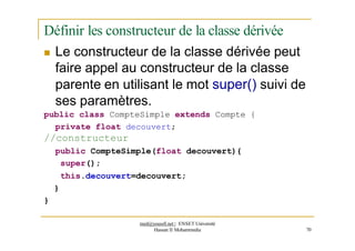 Définir les constructeur de la classe dérivée
 Le constructeur de la classe dérivée peut
faire appel au constructeur de la classe
parente en utilisant le mot super() suivi de
ses paramètres.
public class CompteSimple extends Compte {
private float decouvert;
//constructeur
public CompteSimple(float decouvert){
super();
this.decouvert=decouvert;
}
}
med@youssfi.net | ENSET Université
Hassan II Mohammedia 70
 