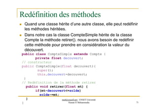 Redéfinition des méthodes
 Quand une classe hérite d’une autre classe, elle peut redéfinir
les méthodes héritées.
 Dans notre cas la classe CompteSimple hérite de la classe
Compte la méthode retirer(). nous avons besoin de redéfinir
cette méthode pour prendre en considération la valeur du
découvert.
public class CompteSimple extends Compte {
private float decouvert;
// constructeur
public CompteSimple(float decouvert){
super();
this.decouvert=decouvert;
}
// Redéfinition de la méthode retirer
public void retirer(float mt) {
if(mt-decouvert<=solde)
solde-=mt;
}
}
med@youssfi.net | ENSET Université
Hassan II Mohammedia 71
 