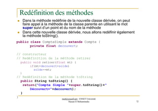 Redéfinition des méthodes
 Dans la méthode redéfinie de la nouvelle classe dérivée, on peut
faire appel à la méthode de la classe parente en utilisant le mot
super suivi d’un point et du nom de la méthode
 Dans cette nouvelle classe dérivée, nous allons redéfinir également
la méthode toString().
public class CompteSimple extends Compte {
private float decouvert;
// constructeur
// Redéfinition de la méthode retirer
public void retirer(float mt) {
if(mt+decouvert>solde)
solde-=mt;
}
// Redéfinition de la méthode toString
public String toString() {
return("Compte Simple "+super.toString()+"
Découvert="+decouvert);
}
Hassan II Mohammedia 72
} med@youssfi.net | ENSET Université
 