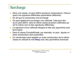 Surcharge
 Dans une classe, on peut définir plusieurs constructeurs. Chacun
ayant une signature différentes (paramètres différents)
 On dit que le constructeur est surchargé
 On peut également surcharger une méthode. Cela peut dire
qu’on peut définir, dans la même classe plusieurs méthodes qui
ont le même nom et des signatures différentes;
 La signature d’une méthode désigne la liste des arguments avec
leurs types.
 Dans la classe CompteSimple, par exemple, on peut ajouter un
autre constructeur sans paramètre
 Un constructeur peut appeler un autre constructeur de la même
classe en utilisant le mot this() avec des paramètres éventuels
med@youssfi.net | ENSET Université
Hassan II Mohammedia 74
 