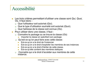 Accessibilité
 Les trois critères permettant d'utiliser une classe sont Qui, Quoi,
Où. Il faut donc :
 Que l'utilisateur soit autorisé (Qui).
 Que le type d'utilisation souhaité soit autorisé (Quoi).
 Que l'adresse de la classe soit connue (Où).
 Pour utiliser donc une classe, il faut :
 Connaitre le package ou se trouve la classe (Où)
 Importer la classe en spécifiant son package.
 Qu’est ce qu’on peut faire avec cette classe:
 Est-ce qu’on a le droit de l’instancier
 Est-ce qu’on a le droit d’exploiter les membres de ses instances
 Est-ce qu’on a le droit d’hériter de cette classe.
 Est-ce qu’elle contient des membres statiques
 Connaitre qui a le droit d’accéder aux membres de cette
instance.
med@youssfi.net | ENSET Université
Hassan II Mohammedia 77
 
