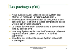 Les packages (Où)
 Nous avons souvent utilisé la classe System pour
afficher un message : System.out.prinln() ,
 En consultant la documentation de java, nous allons
constater que le chemin d ’accès complet à la classe
System est java.lang.System.
 La classe System étant stockée dans le sous dossier
lang du dossier java.
 java.lang.System est le chemin d ’accès qui présente
la particularité d ’utiliser un point « . » comme
séparateur.
 Java.lang qui contient la classe System est appelé
« package »
med@youssfi.net | ENSET Université
Hassan II Mohammedia 78
 