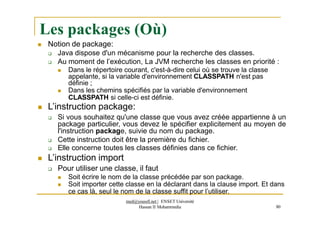 Les packages (Où)
med@youssfi.net | ENSET Université
Hassan II Mohammedia 80
 Notion de package:
 Java dispose d'un mécanisme pour la recherche des classes.
 Au moment de l’exécution, La JVM recherche les classes en priorité :
 Dans le répertoire courant, c'est-à-dire celui où se trouve la classe
appelante, si la variable d'environnement CLASSPATH n'est pas
définie ;
 Dans les chemins spécifiés par la variable d'environnement
CLASSPATH si celle-ci est définie.
 L’instruction package:
 Si vous souhaitez qu'une classe que vous avez créée appartienne à un
package particulier, vous devez le spécifier explicitement au moyen de
l'instruction package, suivie du nom du package.
 Cette instruction doit être la première du fichier.
 Elle concerne toutes les classes définies dans ce fichier.
 L’instruction import
 Pour utiliser une classe, il faut
 Soit écrire le nom de la classe précédée par son package.
 Soit importer cette classe en la déclarant dans la clause import. Et dans
ce cas là, seul le nom de la classe suffit pour l’utiliser.
 