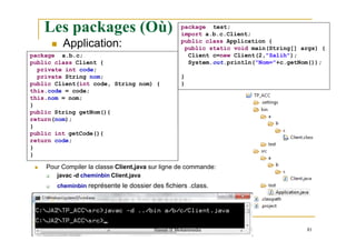 Les packages (Où) package test;
import a.b.c.Client;
public class Application {
public static void main(String[] args) {
Client c=new Client(2,"Salih");
System.out.println("Nom="+c.getNom());
}
}
 Application:
package a.b.c;
public class Client {
private int code;
private String nom;
public Client(int code, String nom) {
this.code = code;
this.nom = nom;
}
public String getNom(){
return(nom);
}
public int getCode(){
return code;
}
}
 Pour Compiler la classe Client.java sur ligne de commande:
 javac -d cheminbin Client.java
 cheminbin représente le dossier des fichiers .class.
Hassan II Mohammedia 81
 