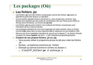 Les packages (Où)
 Les fichiers .jar
– Les fichiers .jar sont des fichiers compressés comme les fichiers .zip selon un
algorithme particulier devenu un standard.
– Ils sont parfois appelés fichiers d'archives ou, plus simplement, archives. Ces
fichiers sont produits par des outils de compression tels que Pkzip (sous DOS) ou
Winzip (sous Windows), ou encore par jar.exe.
– Les fichiers .jar peuvent contenir une multitude de fichiers compressés avec
l'indication de leur chemin d'accès.
– Les packages standard de Java sont organisés de cette manière, dans un fichier
nommé rt.jar placé dans le sous-répertoire lib du répertoire où est installé le JDK.
– Dans le cas d'une installation standard de Java 6 sur le disque C:, le chemin d'accès
complet à la classe System est donc : c:jdk1.6jrelibrt.jarjavalangSystem
 Création de vos propres fichiers .jar ou .zip
 Vous pouvez utiliser le programme jar.exe du jdk pour créer les fichiers
.jar
 Syntaxe : jar [options] nomarchive.jar fichiers
 Exemple qui permet d’archive le contenu du dossier a :
 C:AJ2TP_ACCbin> jar cf archive.jar a
med@youssfi.net | ENSET Université
Hassan II Mohammedia 82
 