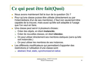 Ce qui peut être fait(Quoi)
 Nous avons maintenant fait le tour de la question Où ?
 Pour qu'une classe puisse être utilisée (directement ou par
l'intermédiaire d'un de ses membres), il faut non seulement être
capable de la trouver, mais aussi qu'elle soit adaptée à l'usage
que l'on veut en faire.
 Une classe peut servir à plusieurs choses :
 Créer des objets, en étant instanciée.
 Créer de nouvelles classes, en étant étendue.
 On peut utiliser directement ses membres statiques (sans qu'elle
soit instanciée.)
 On peut utiliser les membres de ses instances.
 Les différents modificateurs qui permettent d’apporter des
restrictions à l’utilisation d’une classe sont:
 abstract, final, static, synchronized et native
med@youssfi.net | ENSET Université
Hassan II Mohammedia 83
 