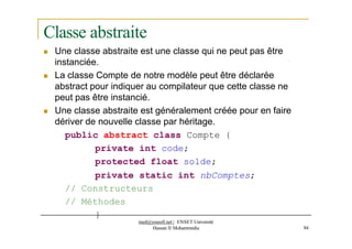 Classe abstraite
 Une classe abstraite est une classe qui ne peut pas être
instanciée.
 La classe Compte de notre modèle peut être déclarée
abstract pour indiquer au compilateur que cette classe ne
peut pas être instancié.
 Une classe abstraite est généralement créée pour en faire
dériver de nouvelle classe par héritage.
public abstract class Compte {
private int code;
protected float solde;
private static int nbComptes;
// Constructeurs
// Méthodes
}
med@youssfi.net | ENSET Université
Hassan II Mohammedia 84
 