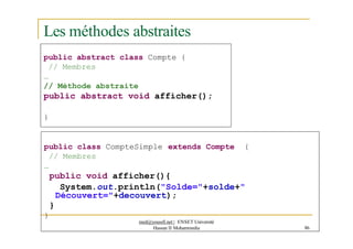 Les méthodes abstraites
public abstract class Compte {
// Membres
…
// Méthode abstraite
public abstract void afficher();
}
public class CompteSimple extends Compte {
// Membres
…
public void afficher(){
System.out.println("Solde="+solde+"
Découvert="+decouvert);
}
}
med@youssfi.net | ENSET Université
Hassan II Mohammedia 86
 