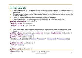Interfaces
 Une interface est une sorte de classe abstraite qui ne contient que des méthodes
abstraites.
 Dans java une classe hérite d’une seule classe et peut hériter en même temps de
plusieurs interface.
 On dit qu’une classe implémente une ou plusieurs interface.
 Une interface peut hériter de plusieurs interfaces. Exemple d’interface:
public interface Solvable {
public void solver();
public double getSole();
}
 Pour indiquer que la classe CompteSimple implémente cette insterface on peut
écrire:
public class CompteSimple extends Compte implements Solvable {
private float decouvert;
public void afficher() {
System.out.println("Solde="+solde+" Découvert="+decouvert);
}
public double getSole() {
return solde;
}
public void solver() {
med@youssfi.net | ENSET Université
Hassan II Mohammedia 87
this.solde=0;
}}
 
