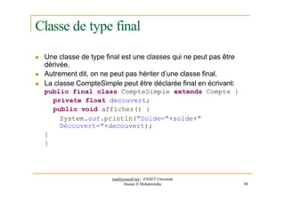 Classe de type final
 Une classe de type final est une classes qui ne peut pas être
dérivée.
 Autrement dit, on ne peut pas hériter d’une classe final.
 La classe CompteSimple peut être déclarée final en écrivant:
public final class CompteSimple extends Compte {
private float decouvert;
public void afficher() {
System.out.println("Solde="+solde+"
Découvert="+decouvert);
}
}
med@youssfi.net | ENSET Université
Hassan II Mohammedia 88
 