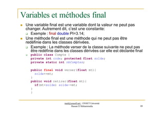 Variables et méthodes final
 Une variable final est une variable dont la valeur ne peut pas
changer. Autrement dit, c’est une constante:
 Exemple : final double PI=3.14;
 Une méthode final est une méthode qui ne peut pas être
redéfinie dans les classes dérivées.
 Exemple : La méthode verser de la classe suivante ne peut pas
être redéfinie dans les classes dérivées car elle est déclarée final
 public class Compte {
private int code; protected float solde;
private static int nbComptes;
public final void verser(float mt){
solde+=mt;
}
public void retirer(float mt){
if(mt<solde) solde-=mt;
}
}
med@youssfi.net | ENSET Université
Hassan II Mohammedia 89
 