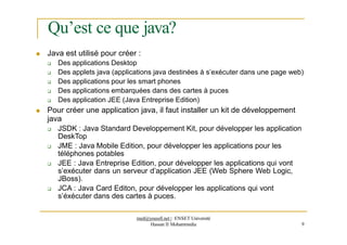Qu’est ce que java?
 Java est utilisé pour créer :
 Des applications Desktop
 Des applets java (applications java destinées à s’exécuter dans une page web)
 Des applications pour les smart phones
 Des applications embarquées dans des cartes à puces
 Des application JEE (Java Entreprise Edition)
 Pour créer une application java, il faut installer un kit de développement
java
 JSDK : Java Standard Developpement Kit, pour développer les application
DeskTop
 JME : Java Mobile Edition, pour développer les applications pour les
téléphones potables
 JEE : Java Entreprise Edition, pour développer les applications qui vont
s’exécuter dans un serveur d’application JEE (Web Sphere Web Logic,
JBoss).
 JCA : Java Card Editon, pour développer les applications qui vont
s’éxécuter dans des cartes à puces.
med@youssfi.net | ENSET Université
Hassan II Mohammedia 9
 
