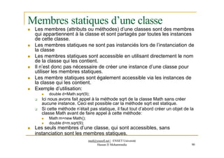 Membres statiques d’une classe
 Les membres (attributs ou méthodes) d’une classes sont des membres
qui appartiennent à la classe et sont partagés par toutes les instances
de cette classe.
 Les membres statiques ne sont pas instanciés lors de l’instanciation de
la classe
 Les membres statiques sont accessible en utilisant directement le nom
de la classe qui les contient.
 Il n’est donc pas nécessaire de créer une instance d’une classe pour
utiliser les membres statiques.
 Les membre statiques sont également accessible via les instances de
la classe qui les contient.
 Exemple d’utilisation:
 double d=Math.sqrt(9);
 Ici nous avons fait appel à la méthode sqrt de la classe Math sans créer
aucune instance. Ceci est possible car la méthode sqrt est statique.
 Si cette méthode n’était pas statique, il faut tout d’abord créer un objet de la
classe Math avant de faire appel à cette méthode:
 Math m=new Math();
 double d=m.sqrt(9);
 Les seuls membres d’une classe, qui sont accessibles, sans
instanciation sont les membres statiques.
med@youssfi.net | ENSET Université
Hassan II Mohammedia 90
 