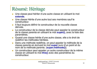 Résumé: Héritage
 Une classe peut hériter d’une autre classe en utilisant le mot
extends.
 Une classe Hérite d’une autre tout ses membres sauf le
constructeur.
 Il faut toujours définir le constructeur de la nouvelle classe
dérivée.
 Le constructeur de la classe dérivée peut appeler le constructeur
de la classe parente en utilisant le mot super(), avec la liste des
paramètres.
 Quand une classe hérite d’une autre classe, elle a le droit de
redéfinir les méthodes héritées.
 Dans une méthode redéfinie, on peut appeler la méthode de la
classe parente en écrivant le mot super suivi d’un point et du
nom de la méthode parente. (super.méthode()).
 Un constructeur peut appeler un autre constructeur de la même
classe en utilisant le mot this() avec des paramètres du
constructeur.
med@youssfi.net | ENSET Université
Hassan II Mohammedia 92
 