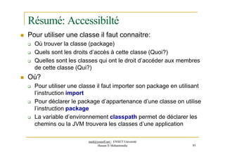 Résumé: Accessibilté
 Pour utiliser une classe il faut connaitre:
 Où trouver la classe (package)
 Quels sont les droits d’accès à cette classe (Quoi?)
 Quelles sont les classes qui ont le droit d’accéder aux membres
de cette classe (Qui?)
 Où?
 Pour utiliser une classe il faut importer son package en utilisant
l’instruction import
 Pour déclarer le package d’appartenance d’une classe on utilise
l’instruction package
 La variable d’environnement classpath permet de déclarer les
chemins ou la JVM trouvera les classes d’une application
med@youssfi.net | ENSET Université
Hassan II Mohammedia 93
 