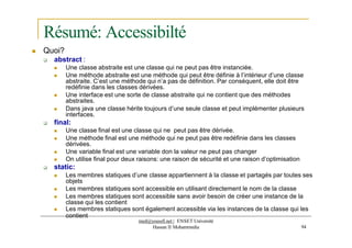 Résumé: Accessibilté
 Quoi?
 abstract :
 Une classe abstraite est une classe qui ne peut pas être instanciée.
 Une méthode abstraite est une méthode qui peut être définie à l’intérieur d’une classe
abstraite. C’est une méthode qui n’a pas de définition. Par conséquent, elle doit être
redéfinie dans les classes dérivées.
 Une interface est une sorte de classe abstraite qui ne contient que des méthodes
abstraites.
 Dans java une classe hérite toujours d’une seule classe et peut implémenter plusieurs
interfaces.
 final:
 Une classe final est une classe qui ne peut pas être dérivée.
 Une méthode final est une méthode qui ne peut pas être redéfinie dans les classes
dérivées.
 Une variable final est une variable don la valeur ne peut pas changer
 On utilise final pour deux raisons: une raison de sécurité et une raison d’optimisation
 static:
 Les membres statiques d’une classe appartiennent à la classe et partagés par toutes ses
objets
 Les membres statiques sont accessible en utilisant directement le nom de la classe
 Les membres statiques sont accessible sans avoir besoin de créer une instance de la
classe qui les contient
 Les membres statiques sont également accessible via les instances de la classe qui les
contient
med@youssfi.net | ENSET Université
Hassan II Mohammedia 94
 