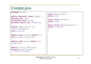 Compte.java
package metier; // Getters et Setters
public int getCode() {
return code;
}
public float getSolde() {
return solde;
}
public static int getNbComptes() {
return nbComptes;
}
}
public abstract class Compte {
private int code;
protected float solde;
private static int nbComptes;
public Compte(float s){
code=++nbComptes;
this.solde=s;
}
public void retirer(float mt){
if(mt<solde) solde-=mt;
}
public void verser(float mt){
solde+=mt;
}
public String toString(){
return("Code="+code+"
Solde="+solde);
}
med@youssfi.net | ENSET Université
Hassan II Mohammedia 97
 