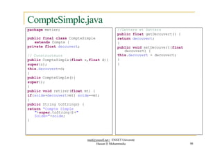 CompteSimple.java
package metier; //Getters et Setters
public float getDecouvert() {
return decouvert;
}
public void setDecouvert(float
decouvert) {
this.decouvert = decouvert;
}
}
public final class CompteSimple
extends Compte {
private float decouvert;
// Constructeurs
public CompteSimple(float s,float d){
super(s);
this.decouvert=d;
}
public CompteSimple(){
super();
}
public void retirer(float mt) {
if(solde+decouvert>mt) solde-=mt;
}
public String toString() {
return "Compte Simple
"+super.toString()+"
Solde="+solde;
}
med@youssfi.net | ENSET Université
Hassan II Mohammedia 98
 