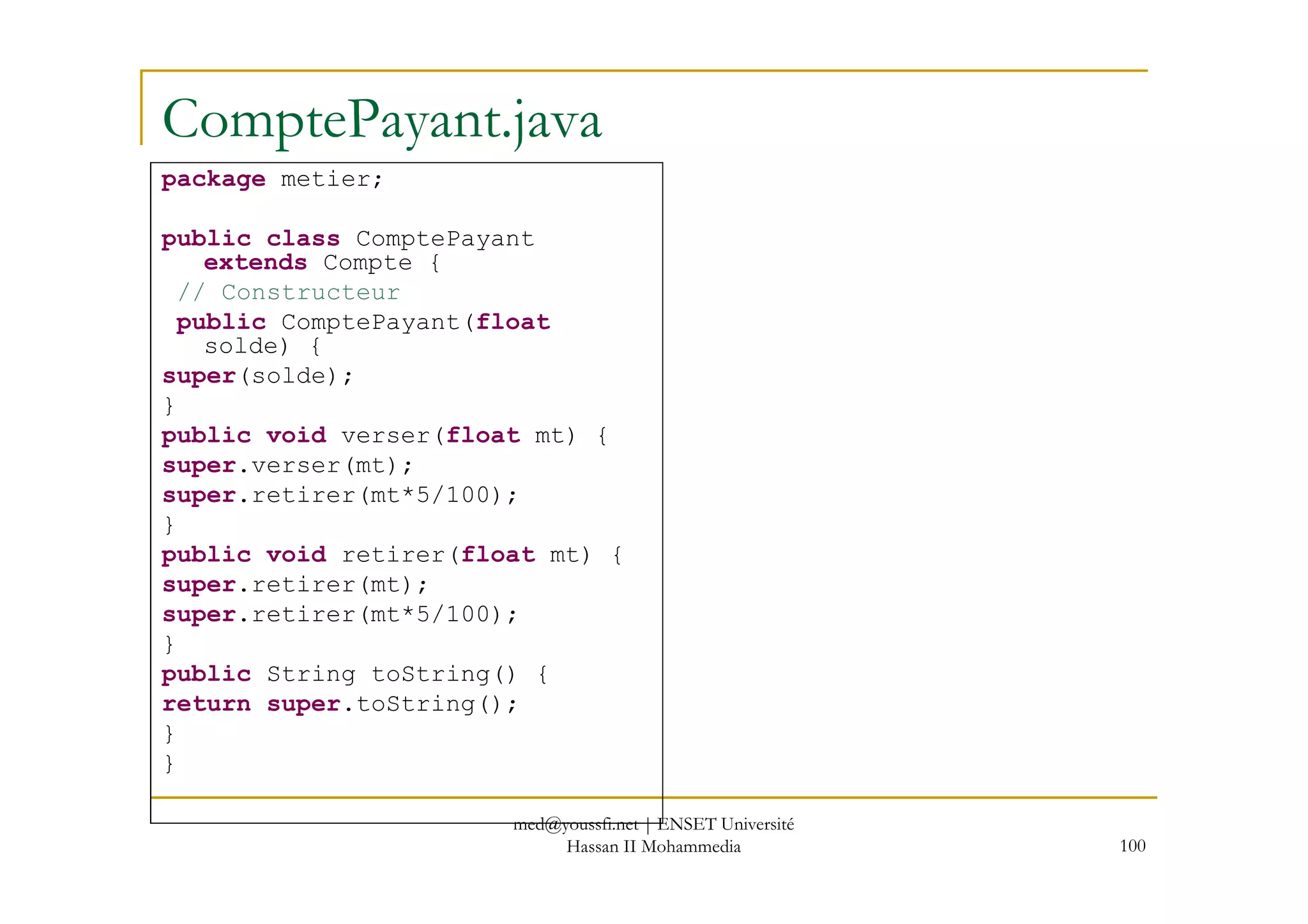 ComptePayant.java
package metier;
public class ComptePayant
extends Compte {
// Constructeur
public ComptePayant(float
solde) {
super(solde);
}
public void verser(float mt) {
super.verser(mt);
100
super.verser(mt);
super.retirer(mt*5/100);
}
public void retirer(float mt) {
super.retirer(mt);
super.retirer(mt*5/100);
}
public String toString() {
return super.toString();
}
}
med@youssfi.net | ENSET Université
Hassan II Mohammedia
 