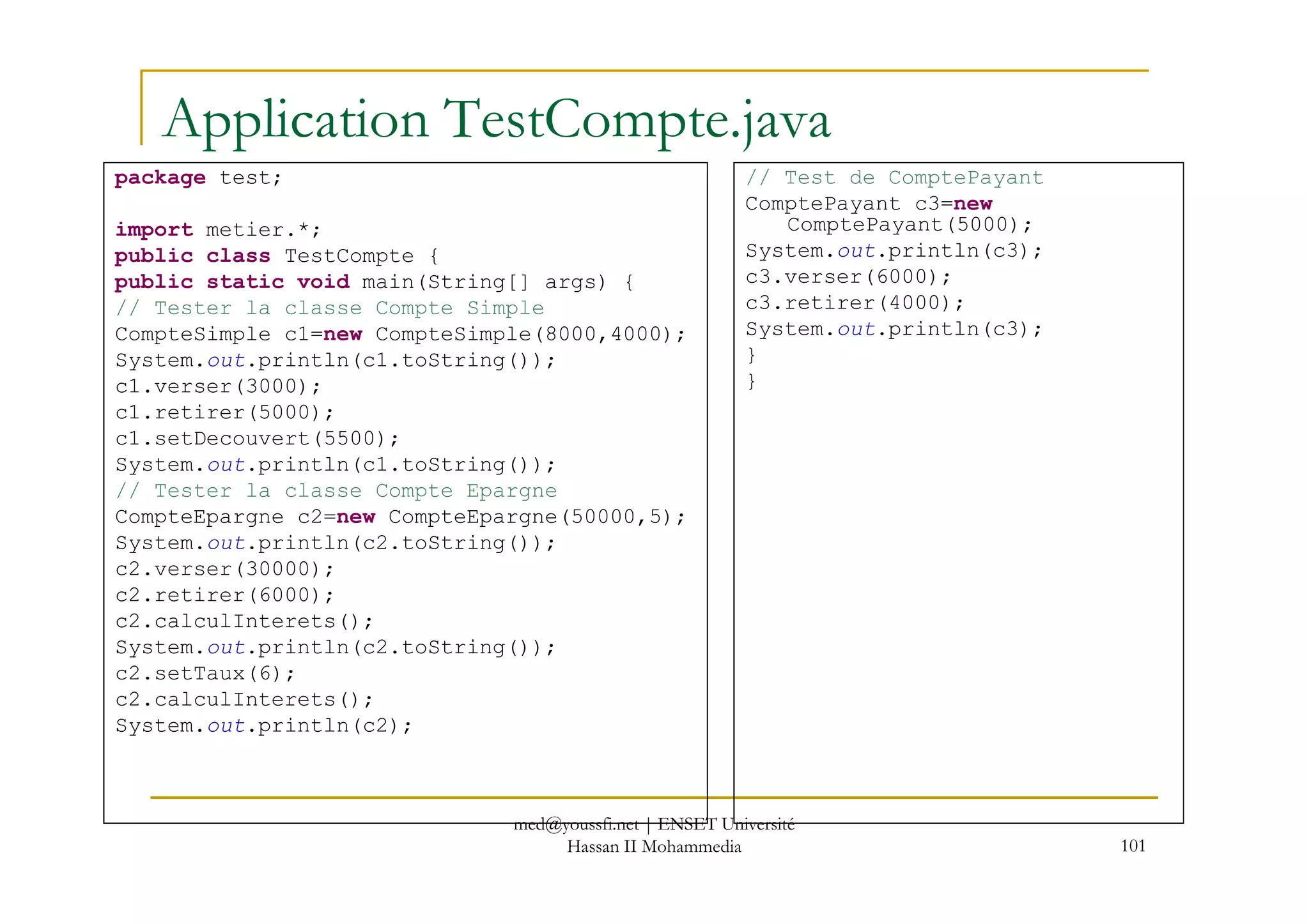 Application TestCompte.java
package test;
import metier.*;
public class TestCompte {
public static void main(String[] args) {
// Tester la classe Compte Simple
CompteSimple c1=new CompteSimple(8000,4000);
System.out.println(c1.toString());
c1.verser(3000);
c1.retirer(5000);
c1.setDecouvert(5500);
System.out.println(c1.toString());
// Test de ComptePayant
ComptePayant c3=new
ComptePayant(5000);
System.out.println(c3);
c3.verser(6000);
c3.retirer(4000);
System.out.println(c3);
}
}
101
System.out.println(c1.toString());
// Tester la classe Compte Epargne
CompteEpargne c2=new CompteEpargne(50000,5);
System.out.println(c2.toString());
c2.verser(30000);
c2.retirer(6000);
c2.calculInterets();
System.out.println(c2.toString());
c2.setTaux(6);
c2.calculInterets();
System.out.println(c2);
med@youssfi.net | ENSET Université
Hassan II Mohammedia
 