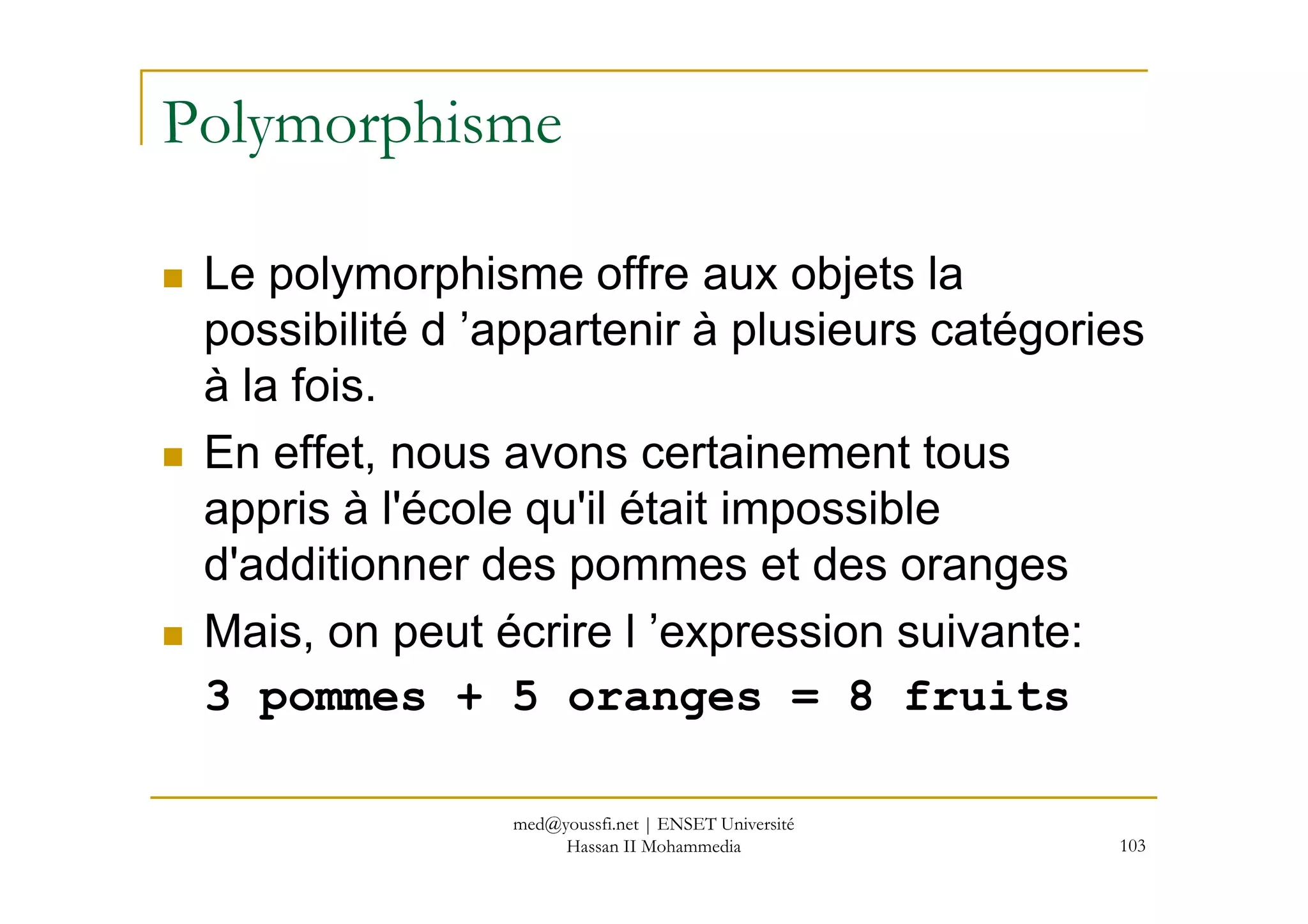 Polymorphisme
Le polymorphisme offre aux objets la
possibilité d ’appartenir à plusieurs catégories
à la fois.
En effet, nous avons certainement tous
103
En effet, nous avons certainement tous
appris à l'école qu'il était impossible
d'additionner des pommes et des oranges
Mais, on peut écrire l ’expression suivante:
3 pommes + 5 oranges = 8 fruits
med@youssfi.net | ENSET Université
Hassan II Mohammedia
 
