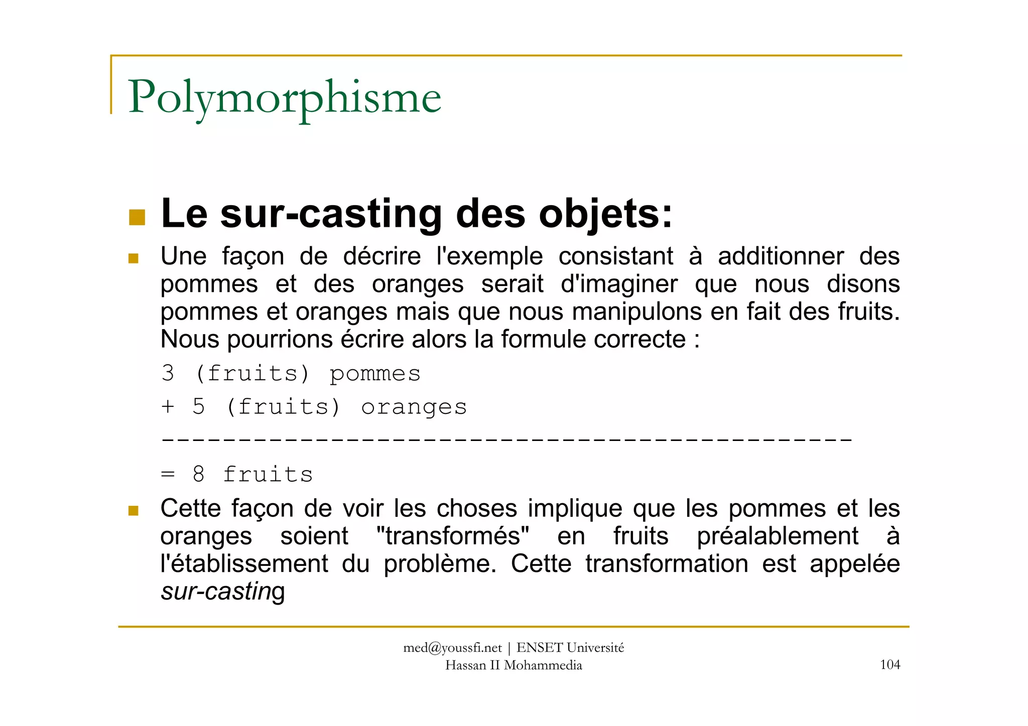 Polymorphisme
Le sur-casting des objets:
Une façon de décrire l'exemple consistant à additionner des
pommes et des oranges serait d'imaginer que nous disons
pommes et oranges mais que nous manipulons en fait des fruits.
Nous pourrions écrire alors la formule correcte :
3 (fruits) pommes
104
3 (fruits) pommes
+ 5 (fruits) oranges
---------------------------------------------
= 8 fruits
Cette façon de voir les choses implique que les pommes et les
oranges soient "transformés" en fruits préalablement à
l'établissement du problème. Cette transformation est appelée
sur-casting
med@youssfi.net | ENSET Université
Hassan II Mohammedia
 