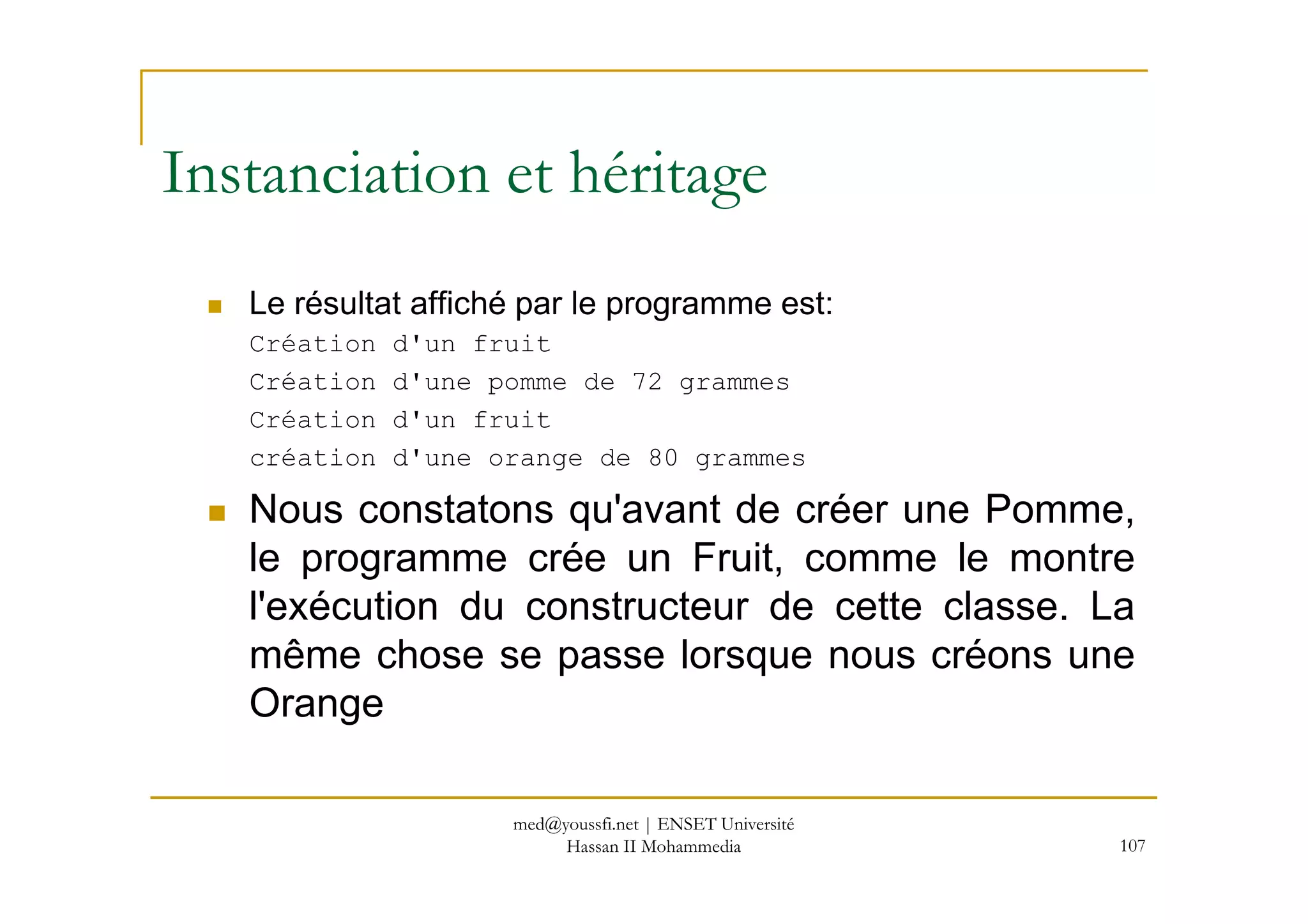 Le résultat affiché par le programme est:
Création d'un fruit
Création d'une pomme de 72 grammes
Création d'un fruit
création d'une orange de 80 grammes
Instanciation et héritage
107
création d'une orange de 80 grammes
Nous constatons qu'avant de créer une Pomme,
le programme crée un Fruit, comme le montre
l'exécution du constructeur de cette classe. La
même chose se passe lorsque nous créons une
Orange
med@youssfi.net | ENSET Université
Hassan II Mohammedia
 