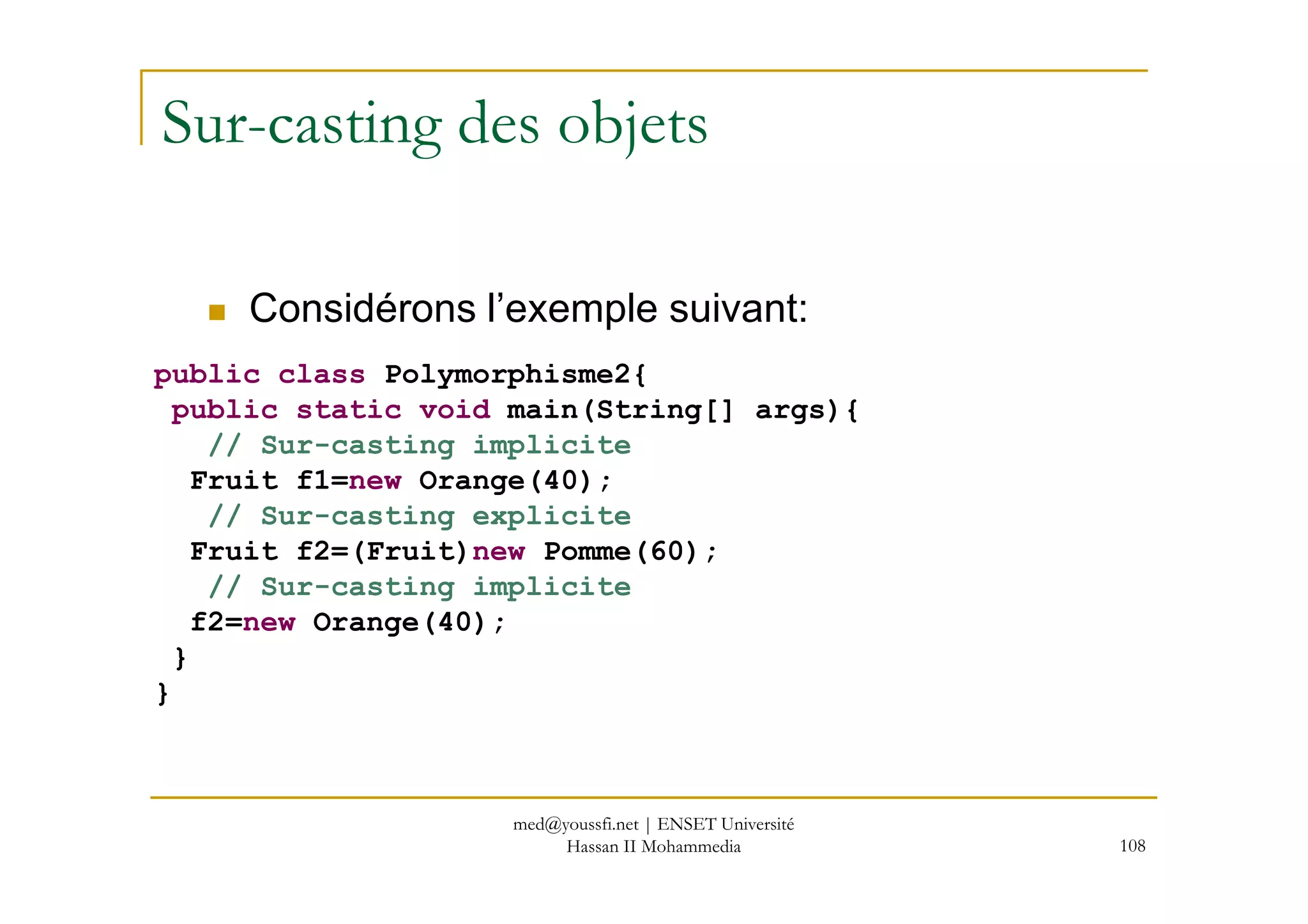 Sur-casting des objets
public class Polymorphisme2{
public static void main(String[] args){
// Sur-casting implicite
Considérons l’exemple suivant:
108
Fruit f1=new Orange(40);
// Sur-casting explicite
Fruit f2=(Fruit)new Pomme(60);
// Sur-casting implicite
f2=new Orange(40);
}
}
med@youssfi.net | ENSET Université
Hassan II Mohammedia
 