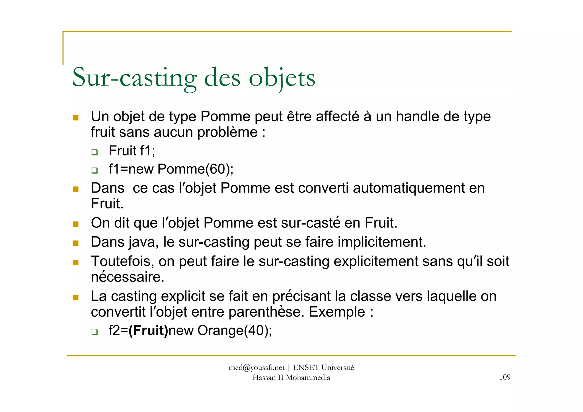 Un objet de type Pomme peut être affecté à un handle de type
fruit sans aucun problème :
Fruit f1;
f1=new Pomme(60);
Dans ce cas l’objet Pomme est converti automatiquement en
Fruit.
Sur-casting des objets
109
Fruit.
On dit que l’objet Pomme est sur-casté en Fruit.
Dans java, le sur-casting peut se faire implicitement.
Toutefois, on peut faire le sur-casting explicitement sans qu’il soit
nécessaire.
La casting explicit se fait en précisant la classe vers laquelle on
convertit l’objet entre parenthèse. Exemple :
f2=(Fruit)new Orange(40);
med@youssfi.net | ENSET Université
Hassan II Mohammedia
 