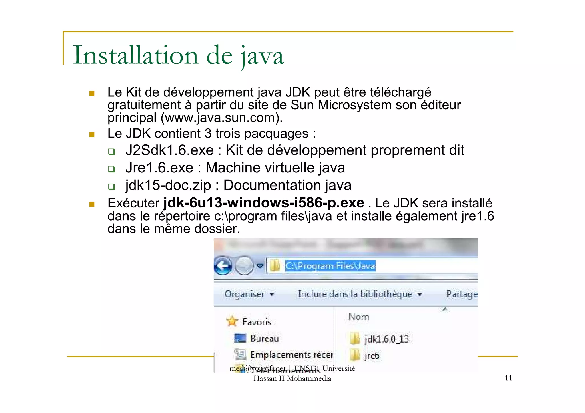 Installation de java
Le Kit de développement java JDK peut être téléchargé
gratuitement à partir du site de Sun Microsystem son éditeur
principal (www.java.sun.com).
Le JDK contient 3 trois pacquages :
J2Sdk1.6.exe : Kit de développement proprement dit
Jre1.6.exe : Machine virtuelle java
jdk15-doc.zip : Documentation java
Exécuter jdk-6u13-windows-i586-p.exe . Le JDK sera installé
11
Exécuter jdk-6u13-windows-i586-p.exe . Le JDK sera installé
dans le répertoire c:program filesjava et installe également jre1.6
dans le même dossier.
med@youssfi.net | ENSET Université
Hassan II Mohammedia
 