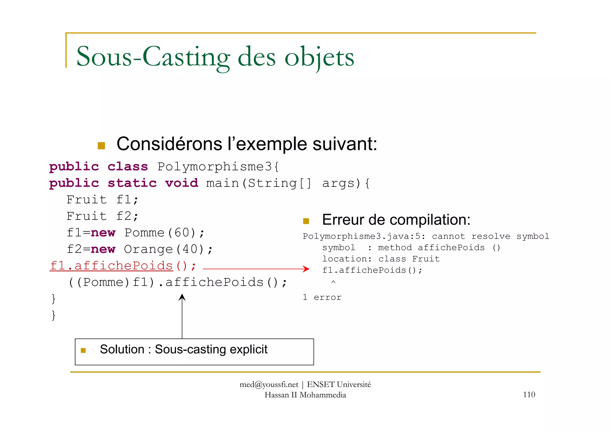 Sous-Casting des objets
public class Polymorphisme3{
public static void main(String[] args){
Fruit f1;
Fruit f2;
Considérons l’exemple suivant:
Erreur de compilation:
110
Fruit f2;
f1=new Pomme(60);
f2=new Orange(40);
f1.affichePoids();
((Pomme)f1).affichePoids();
}
}
Erreur de compilation:
Polymorphisme3.java:5: cannot resolve symbol
symbol : method affichePoids ()
location: class Fruit
f1.affichePoids();
^
1 error
Solution : Sous-casting explicit
med@youssfi.net | ENSET Université
Hassan II Mohammedia
 
